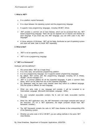 .Net Framework and C#
By: Vikas Srivastava, Department of Computer Applications, JSSATEN 1
1. What is .NET?
 It is a platform neutral framework.
 It is a layer between the operating system and the programming language.
 It supports many programming languages, including VB.NET, C# etc.
 .NET provides a common set of class libraries, which can be accessed from any .NET
based programming language. There will not be separate set of classes and libraries for
each language. If you know any one .NET language, you can write code in any .NET
language!!
 In future versions of Windows, .NET will be freely distributed as part of operating system
and users will never have to install .NET separately.
2. What is Not?
 .NET is not an operating system.
 .NET is not a programming language.
3. ".NET is a framework"
Confused with this definition?
 We cannot define .NET as a 'single thing'.
 It is a new, easy, and extensive programming platform.
 It is not a programming language, but it supports several programming languages.
 By default .NET comes with few programming languages including C# (C Sharp),
VB.NET, J# and managed C++.
 .NET is a common platform for all the supported languages. It gives a common class
library, which can be called from any of the supported languages.
 So, developers need not learn many libraries when they switch to a different language.
Only the syntax is different for each language.
 When you write code in any language and compile, it will be converted to an
'Intermediate Language' (Microsoft Intermediate Language - MSIL).
 So, your compiled executable contains the IL and not really executable machine
language.
 When the .NET application runs, the .NET framework in the target computer take care of
the execution. (To run a .NET application, the target computer should have .NET
framework installed.)
 The .NET framework converts the calls to .NET class libraries to the corresponding APIs
of the Operating system.
 Whether you write code in C# or VB.NET, you are calling methods in the same .NET
class libraries.
 