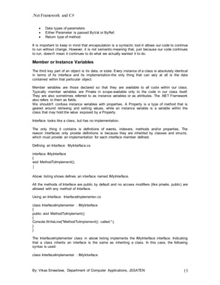.Net Framework and C#
By: Vikas Srivastava, Department of Computer Applications, JSSATEN 13
 Data types of parameters
 Either Parameter is passed ByVal or ByRef.
 Return type of method
It is important to keep in mind that encapsulation is a syntactic tool-it allows our code to continue
to run without change. However, it is not semantic-meaning that, just because our code continues
to run, doesn't mean it continues to do what we actually wanted it to do.
Member or Instance Variables
The third key part of an object is its data, or state. Every instance of a class is absolutely identical
in terms of its interface and its implementation-the only thing that can vary at all is the data
contained within that particular object.
Member variables are those declared so that they are available to all code within our class.
Typically member variables are Private in scope-available only to the code in our class itself.
They are also sometimes referred to as instance variables or as attributes. The .NET Framework
also refers to them as fields.
We shouldn't confuse instance variables with properties. A Property is a type of method that is
geared around retrieving and setting values, while an instance variable is a variable within the
class that may hold the value exposed by a Property.
Interface looks like a class, but has no implementation.
The only thing it contains is definitions of events, indexers, methods and/or properties. The
reason interfaces only provide definitions is because they are inherited by classes and structs,
which must provide an implementation for each interface member defined.
Defining an Interface: MyInterface.cs
interface IMyInterface
{
void MethodToImplement();
}
Above listing shows defines an interface named IMyInterface.
All the methods of Interface are public by default and no access modifiers (like private, public) are
allowed with any method of Interface.
Using an Interface: InterfaceImplementer.cs
class InterfaceImplementer : IMyInterface
{
public void MethodToImplement()
{
Console.WriteLine("MethodToImplement() called.");
}
}
The InterfaceImplementer class in above listing implements the IMyInterface interface. Indicating
that a class inherits an interface is the same as inheriting a class. In this case, the following
syntax is used:
class InterfaceImplementer : IMyInterface
 