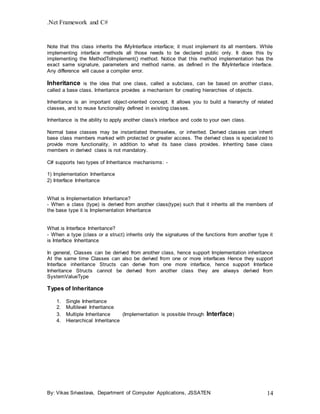 .Net Framework and C#
By: Vikas Srivastava, Department of Computer Applications, JSSATEN 14
Note that this class inherits the IMyInterface interface; it must implement its all members. While
implementing interface methods all those needs to be declared public only. It does this by
implementing the MethodToImplement() method. Notice that this method implementation has the
exact same signature, parameters and method name, as defined in the IMyInterface interface.
Any difference will cause a compiler error.
Inheritance is the idea that one class, called a subclass, can be based on another class,
called a base class. Inheritance provides a mechanism for creating hierarchies of objects.
Inheritance is an important object-oriented concept. It allows you to build a hierarchy of related
classes, and to reuse functionality defined in existing classes.
Inheritance is the ability to apply another class's interface and code to your own class.
Normal base classes may be instantiated themselves, or inherited. Derived classes can inherit
base class members marked with protected or greater access. The derived class is specialized to
provide more functionality, in addition to what its base class provides. Inheriting base class
members in derived class is not mandatory.
C# supports two types of Inheritance mechanisms: -
1) Implementation Inheritance
2) Interface Inheritance
What is Implementation Inheritance?
- When a class (type) is derived from another class(type) such that it inherits all the members of
the base type it is Implementation Inheritance
What is Interface Inheritance?
- When a type (class or a struct) inherits only the signatures of the functions from another type it
is Interface Inheritance
In general, Classes can be derived from another class, hence support Implementation inheritance
At the same time Classes can also be derived from one or more interfaces Hence they support
Interface inheritance Structs can derive from one more interface, hence support Interface
Inheritance Structs cannot be derived from another class they are always derived from
SystemValueType
Types of Inheritance
1. Single Inheritance
2. Multilevel Inheritance
3. Multiple Inheritance (Implementation is possible through Interface)
4. Hierarchical Inheritance
 