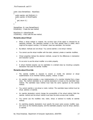 .Net Framework and C#
By: Vikas Srivastava, Department of Computer Applications, JSSATEN 17
public class DerivedClass : BaseClass
{
public override void DoWork() { }
public override int WorkProperty
{
get { return 0; }
}
}
DerivedClass B = new DerivedClass();
B.DoWork(); // Calls the new method.
BaseClass A = (BaseClass)B;
A.DoWork(); // Also calls the new method.
Remarks about Virtual
 When a virtual method is invoked, the run-time type of the object is checked for an
overriding member. The overriding member in the most derived class is called, which
might be the original member, if no derived class has overridden the member.
 By default, methods are non-virtual. You cannot override a non-virtual method.
 You cannot use the virtual modifier with the static, abstract, private or override modifiers.
 Virtual properties behave like abstract methods, except for the differences in declaration
and invocation syntax.
 It is an error to use the virtual modifier on a static property.
 A virtual inherited property can be overridden in a derived class by including a property
declaration that uses the override modifier.
Remarks about Override
 The override modifier is required to extend or modify the abstract or virtual
implementation of an inherited method, property, indexer, or event.
 An override method provides a new implementation of a member inherited from a base
class. The method overridden by an override declaration is known as the overridden base
method. The overridden base method must have the same signature as the override
method.
 You cannot override a non-virtual or static method. The overridden base method must be
virtual, abstract, or override.
 An override declaration cannot change the accessibility of the virtual method. Both the
override method and the virtual method must have the same access level modifier.
 You cannot use the modifiers new, static, virtual, or abstract to modify an override
method.
 An overriding property declaration must specify the exact same access modifier, type,
and name as the inherited property, and the overridden property must be virtual, abstract,
or override.
 