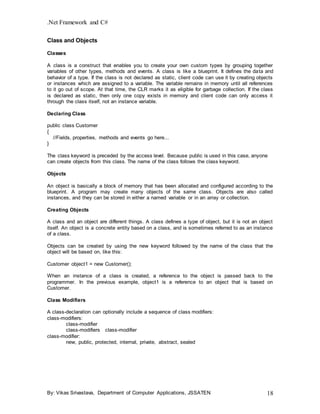 .Net Framework and C#
By: Vikas Srivastava, Department of Computer Applications, JSSATEN 18
Class and Objects
Classes
A class is a construct that enables you to create your own custom types by grouping together
variables of other types, methods and events. A class is like a blueprint. It defines the data and
behavior of a type. If the class is not declared as static, client code can use it by creating objects
or instances which are assigned to a variable. The variable remains in memory until all references
to it go out of scope. At that time, the CLR marks it as eligible for garbage collection. If the class
is declared as static, then only one copy exists in memory and client code can only access it
through the class itself, not an instance variable.
Declaring Class
public class Customer
{
//Fields, properties, methods and events go here...
}
The class keyword is preceded by the access level. Because public is used in this case, anyone
can create objects from this class. The name of the class follows the class keyword.
Objects
An object is basically a block of memory that has been allocated and configured according to the
blueprint. A program may create many objects of the same class. Objects are also called
instances, and they can be stored in either a named variable or in an array or collection.
Creating Objects
A class and an object are different things. A class defines a type of object, but it is not an object
itself. An object is a concrete entity based on a class, and is sometimes referred to as an instance
of a class.
Objects can be created by using the new keyword followed by the name of the class that the
object will be based on, like this:
Customer object1 = new Customer();
When an instance of a class is created, a reference to the object is passed back to the
programmer. In the previous example, object1 is a reference to an object that is based on
Customer.
Class Modifiers
A class-declaration can optionally include a sequence of class modifiers:
class-modifiers:
class-modifier
class-modifiers class-modifier
class-modifier:
new, public, protected, internal, private, abstract, sealed
 
