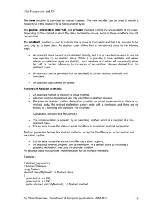 .Net Framework and C#
By: Vikas Srivastava, Department of Computer Applications, JSSATEN 19
The new modifier is permitted on nested classes. The new modifier can be used to modify a
nested type if the nested type is hiding another type.
The public, protected, internal, and private modifiers control the accessibility of the class.
Depending on the context in which the class declaration occurs, some of these modifiers may not
be permitted
The abstract modifier is used to indicate that a class is incomplete and that it is intended to be
used only as a base class. An abstract class differs from a non-abstract class in the following
ways:
 An abstract class cannot be instantiated directly, and it is a compile-time error to use the
new operator on an abstract class. While it is possible to have variables and values
whose compile-time types are abstract, such variables and values will necessarily either
be null or contain references to instances of non-abstract classes derived from the
abstract types.
 An abstract class is permitted (but not required) to contain abstract methods and
members.
 An abstract class cannot be sealed.
Features of Abstract Methods:
 An abstract method is implicitly a virtual method.
 Abstract method declarations are only permitted in abstract classes.
 Because an abstract method declaration provides no actual implementation, there is no
method body; the method declaration simply ends with a semicolon and there are no
braces ({ }) following the signature. For example:
Copypublic abstract void MyMethod();
 The implementation is provided by an overriding method, which is a member of a non-
abstract class.
 It is an error to use the static or virtual modifiers in an abstract method declaration.
Abstract properties behave like abstract methods, except for the differences in declaration and
invocation syntax.
 It is an error to use the abstract modifier on a static property.
 An abstract inherited property can be overridden in a derived class by including a
property declaration that uses the override modifier.
An abstract class must provide implementation for all interface members.
Example: -
// abstract_keyword.cs
// Abstract Classes
using System;
abstract class MyBaseC // Abstract class
{
protected int x = 100;
protected int y = 150;
public abstract void MyMethod(); // Abstract method
 