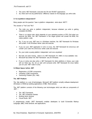 .Net Framework and C#
By: Vikas Srivastava, Department of Computer Applications, JSSATEN 2
 The same .NET framework executes the C# and VB.NET applications.
 So, there won't be any performance difference based on the language you write code.
3.1 Is it platform independent?
Many people ask this question "Java is platform independent, what about .NET?”.
The answer is "Yes" and "No”!
 The code you write is platform independent, because whatever you write is getting
compiled into MSIL.
 There is no native code, which depends on your operating system or CPU. But when you
execute the MSIL, the .NET framework in the target system will convert the MSIL into
native platform code.
 So, if you run your .NET exe in a Windows machine, the .NET framework for Windows
will convert it into Windows native code and execute.
 If you run your .NET application in Unix or Linux, the .NET framework for Unix/Linux will
convert your code into Unix/Linux native code and execute.
 So, your code is purely platform independent and runs anywhere!
 But wait, we said it wrong... there is no .NET framework for UNIX or Linux available now.
 Microsoft has written the .NET framework only for Windows.
 If you or some one else write a .NET framework for other platforms in future, your code
will run there too. So, let us wait until someone write .NET framework for Linux before
you run your .NET code in Linux.
3.2 Major Issues before .NET
 Registration of COM components.
 Unloading COM components
 Versioning Problem (DLL Hell)
The .NET Platform
The .Net platform is a set of technologies. Microsoft .NET platform simplify software development
(Windows or WEB) by building applications of XML Web services.
The .NET platform consists of the following core technologies which are refer as components of
.NET: -
 The .NET Framework
 The .NET Enterprise Servers
 Building block services
 Visual Studio .NET
A programming model (.NET framework) enables developers to build Extensible Markup
Language (XML) Web Services and applications.
 