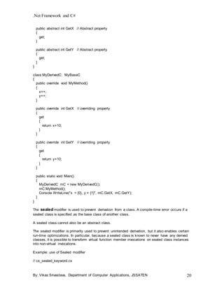 .Net Framework and C#
By: Vikas Srivastava, Department of Computer Applications, JSSATEN 20
public abstract int GetX // Abstract property
{
get;
}
public abstract int GetY // Abstract property
{
get;
}
}
class MyDerivedC: MyBaseC
{
public override void MyMethod()
{
x++;
y++;
}
public override int GetX // overriding property
{
get
{
return x+10;
}
}
public override int GetY // overriding property
{
get
{
return y+10;
}
}
public static void Main()
{
MyDerivedC mC = new MyDerivedC();
mC.MyMethod();
Console.WriteLine("x = {0}, y = {1}", mC.GetX, mC.GetY);
}
}
The sealed modifier is used to prevent derivation from a class. A compile-time error occurs if a
sealed class is specified as the base class of another class.
A sealed class cannot also be an abstract class.
The sealed modifier is primarily used to prevent unintended derivation, but it also enables certain
run-time optimizations. In particular, because a sealed class is known to never have any derived
classes, it is possible to transform virtual function member invocations on sealed class instances
into non-virtual invocations.
Example: use of Sealed modifier
// cs_sealed_keyword.cs
 