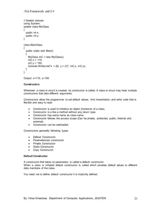 .Net Framework and C#
By: Vikas Srivastava, Department of Computer Applications, JSSATEN 21
// Sealed classes
using System;
sealed class MyClass
{
public int x;
public int y;
}
class MainClass
{
public static void Main()
{
MyClass mC = new MyClass();
mC.x = 110;
mC.y = 150;
Console.WriteLine("x = {0}, y = {1}", mC.x, mC.y);
}
}
Output: x=110, y=150
Constructors
Whenever a class or struct is created, its constructor is called. A class or struct may have multiple
constructors that take different arguments.
Constructors allow the programmer to set default values, limit instantiation, and write code that is
flexible and easy to read.
 Constructor is used to initialize an object (instance) of a class.
 Constructor is a like a method without any return type.
 Constructor has same name as class name.
 Constructor follows the access scope (Can be private, protected, public, Internal and
external).
 Constructor can be overloaded.
Constructors generally following types:
 Default Constructor
 Parameterized constructor
 Private Constructor
 Static Constructor
 Copy Constructor
Default Constructor
A constructor that takes no parameters is called a default constructor.
When a class is initiated default constructor is called which provides default values to different
data members of the class.
You need not to define default constructor it is implicitly defined.
 