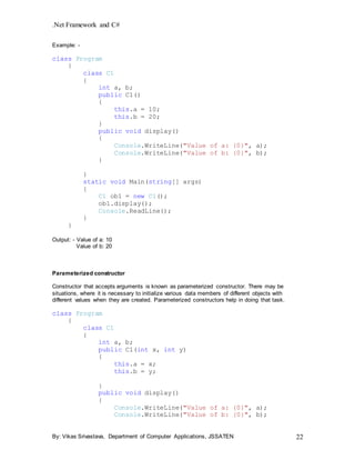 .Net Framework and C#
By: Vikas Srivastava, Department of Computer Applications, JSSATEN 22
Example: -
class Program
{
class C1
{
int a, b;
public C1()
{
this.a = 10;
this.b = 20;
}
public void display()
{
Console.WriteLine("Value of a: {0}", a);
Console.WriteLine("Value of b: {0}", b);
}
}
static void Main(string[] args)
{
C1 ob1 = new C1();
ob1.display();
Console.ReadLine();
}
}
Output: - Value of a: 10
Value of b: 20
Parameterized constructor
Constructor that accepts arguments is known as parameterized constructor. There may be
situations, where it is necessary to initialize various data members of different objects with
different values when they are created. Parameterized constructors help in doing that task.
class Program
{
class C1
{
int a, b;
public C1(int x, int y)
{
this.a = x;
this.b = y;
}
public void display()
{
Console.WriteLine("Value of a: {0}", a);
Console.WriteLine("Value of b: {0}", b);
 