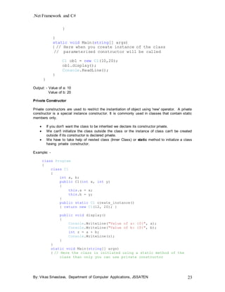 .Net Framework and C#
By: Vikas Srivastava, Department of Computer Applications, JSSATEN 23
}
}
static void Main(string[] args)
{ // Here when you create instance of the class
// parameterized constructor will be called
C1 ob1 = new C1(10,20);
ob1.display();
Console.ReadLine();
}
}
Output: - Value of a: 10
Value of b: 20
Private Constructor
Private constructors are used to restrict the instantiation of object using 'new' operator. A private
constructor is a special instance constructor. It is commonly used in classes that contain static
members only.
 If you don't want the class to be inherited we declare its constructor private.
 We can't initialize the class outside the class or the instance of class can't be created
outside if its constructor is declared private.
 We have to take help of nested class (Inner Class) or static method to initialize a class
having private constructor.
Example: -
class Program
{
class C1
{
int a, b;
public C1(int x, int y)
{
this.a = x;
this.b = y;
}
public static C1 create_instance()
{ return new C1(12, 20); }
public void display()
{
Console.WriteLine("Value of a: {0}", a);
Console.WriteLine("Value of b: {0}", b);
int z = a + b;
Console.WriteLine(z);
}
}
static void Main(string[] args)
{ // Here the class is initiated using a static method of the
class than only you can use private constructor
 