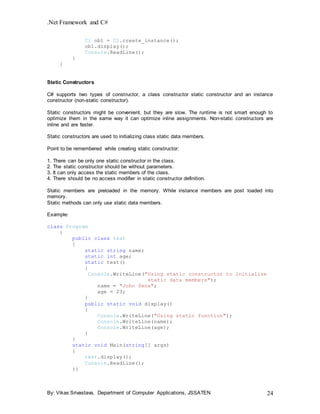 .Net Framework and C#
By: Vikas Srivastava, Department of Computer Applications, JSSATEN 24
C1 ob1 = C1.create_instance();
ob1.display();
Console.ReadLine();
}
}
Static Constructors
C# supports two types of constructor, a class constructor static constructor and an instance
constructor (non-static constructor).
Static constructors might be convenient, but they are slow. The runtime is not smart enough to
optimize them in the same way it can optimize inline assignments. Non-static constructors are
inline and are faster.
Static constructors are used to initializing class static data members.
Point to be remembered while creating static constructor:
1. There can be only one static constructor in the class.
2. The static constructor should be without parameters.
3. It can only access the static members of the class.
4. There should be no access modifier in static constructor definition.
Static members are preloaded in the memory. While instance members are post loaded into
memory.
Static methods can only use static data members.
Example:
class Program
{
public class test
{
static string name;
static int age;
static test()
{
Console.WriteLine("Using static constructor to initialize
static data members");
name = "John Sena";
age = 23;
}
public static void display()
{
Console.WriteLine("Using static function");
Console.WriteLine(name);
Console.WriteLine(age);
}
}
static void Main(string[] args)
{
test.display();
Console.ReadLine();
}}
 