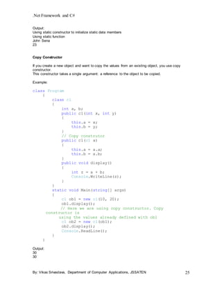 .Net Framework and C#
By: Vikas Srivastava, Department of Computer Applications, JSSATEN 25
Output:
Using static constructor to initialize static data members
Using static function
John Sena
23
Copy Constructor
If you create a new object and want to copy the values from an existing object, you use copy
constructor.
This constructor takes a single argument: a reference to the object to be copied.
Example:
class Program
{
class c1
{
int a, b;
public c1(int x, int y)
{
this.a = x;
this.b = y;
}
// Copy construtor
public c1(c1 a)
{
this.a = a.a;
this.b = a.b;
}
public void display()
{
int z = a + b;
Console.WriteLine(z);
}
}
static void Main(string[] args)
{
c1 ob1 = new c1(10, 20);
ob1.display();
// Here we are using copy constructor. Copy
constructor is
using the values already defined with ob1
c1 ob2 = new c1(ob1);
ob2.display();
Console.ReadLine();
}
}
Output:
30
30
 
