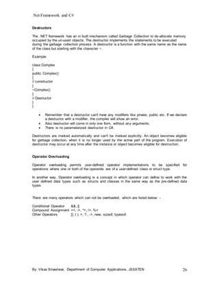 .Net Framework and C#
By: Vikas Srivastava, Department of Computer Applications, JSSATEN 26
Destructors
The .NET framework has an in built mechanism called Garbage Collection to de-allocate memory
occupied by the un-used objects. The destructor implements the statements to be executed
during the garbage collection process. A destructor is a function with the same name as the name
of the class but starting with the character ~.
Example:
class Complex
{
public Complex()
{
// constructor
}
~Complex()
{
// Destructor
}
}
 Remember that a destructor can't have any modifiers like private, public etc. If we declare
a destructor with a modifier, the compiler will show an error.
 Also destructor will come in only one form, without any arguments.
 There is no parameterized destructor in C#.
Destructors are invoked automatically and can't be invoked explicitly. An object becomes eligible
for garbage collection, when it is no longer used by the active part of the program. Execution of
destructor may occur at any time after the instance or object becomes eligible for destruction.
Operator Overloading
Operator overloading permits user-defined operator implementations to be specified for
operations where one or both of the operands are of a user-defined class or struct type.
In another way, Operator overloading is a concept in which operator can define to work with the
user defined data types such as structs and classes in the same way as the pre-defined data
types.
There are many operators which can not be overloaded, which are listed below: -
Conditional Operator &&, ||
Compound Assignment +=, -=, *=, /=, %=
Other Operators [], ( ), =, ?:, ->, new, sizeof, typesof.
 