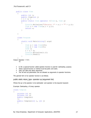 .Net Framework and C#
By: Vikas Srivastava, Department of Computer Applications, JSSATEN 27
public class Item
{
public int i;
public Item(int j)
{ i = j; }
public static Item operator +(Item x, Item y)
{
Console.WriteLine("OPerator +" + x.i + "" + y.i);
Item z = new Item(x.i + y.i);
return z;
}
}
class Program
{
static void Main(string[] args)
{
Item a = new Item(10);
Item b = new Item(5);
Item c;
c = a + b;
Console.WriteLine(c.i);
Console.Read();
}
}
Output: Operator + 10 5
15
 In C#, a special function called operator function is used for overloading purpose.
 These special function or method must be public and static.
 They can take only value arguments.
 The ref and out parameters are not allowed as arguments to operator functions.
The general form of an operator function is as follows.
public static return_type operator op (argument list)
Where the op is the operator to be overloaded and operator is the required keyword.
Example: Overloading of Unary operator
class Complex
{
private int x;
private int y;
public Complex()
{}
public Complex(int i, int j)
{
 