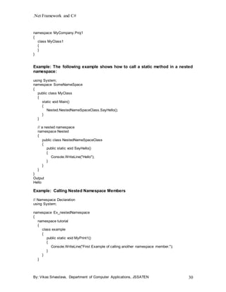 .Net Framework and C#
By: Vikas Srivastava, Department of Computer Applications, JSSATEN 30
namespace MyCompany.Proj1
{
class MyClass1
{
}
}
Example: The following example shows how to call a static method in a nested
namespace:
using System;
namespace SomeNameSpace
{
public class MyClass
{
static void Main()
{
Nested.NestedNameSpaceClass.SayHello();
}
}
// a nested namespace
namespace Nested
{
public class NestedNameSpaceClass
{
public static void SayHello()
{
Console.WriteLine("Hello");
}
}
}
}
Output
Hello
Example: Calling Nested Namespace Members
// Namespace Declaration
using System;
namespace Ex_nestedNamespace
{
namespace tutorial
{
class example
{
public static void MyPrint1()
{
Console.WriteLine("First Example of calling another namespace member.");
}
}
}
 