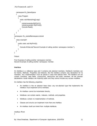 .Net Framework and C#
By: Vikas Srivastava, Department of Computer Applications, JSSATEN 31
namespace Ex_NameSpace
{
class Program
{
static void Main(string[] args)
{
tutorial.example.MyPrint1();
tutorial.example1.MyPrint2();
Console.Read();
}
}
}
}
namespace Ex_nestedNamespace.tutorial
{
class example1
{
public static void MyPrint2()
{
Console.WriteLine("Second Example of calling another namespace member.");
}
}
}
Output:
First Example of calling another namespace member.
Second Example of calling another namespace member.
Interface
An Interface is a reference type and it contains only abstract members. Interface's members can
be Events, Methods, Properties and Indexers. But the interface contains only declaration for its
members. Any implementation must be placed in class that realizes them. The interface can not
contain constants, data fields, constructors, destructors and static members. All the member
declarations inside interface are implicitly public and they cannot include any access modifiers.
An interface has the following properties:
 An interface is like an abstract base class: any non-abstract type that implements the
interface must implement all its members.
 An interface cannot be instantiated directly.
 Interfaces can contain events, indexers, methods, and properties.
 Interfaces contain no implementation of methods.
 Classes and structs can implement more than one interface.
 An interface itself can inherit from multiple interfaces.
interface IPoint
{
 