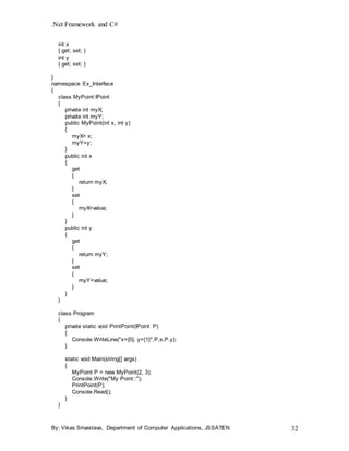 .Net Framework and C#
By: Vikas Srivastava, Department of Computer Applications, JSSATEN 32
int x
{ get; set; }
int y
{ get; set; }
}
namespace Ex_Interface
{
class MyPoint:IPoint
{
private int myX;
private int myY;
public MyPoint(int x, int y)
{
myX= x;
myY=y;
}
public int x
{
get
{
return myX;
}
set
{
myX=value;
}
}
public int y
{
get
{
return myY;
}
set
{
myY=value;
}
}
}
class Program
{
private static void PrintPoint(IPoint P)
{
Console.WriteLine("x={0}, y={1}",P.x,P.y);
}
static void Main(string[] args)
{
MyPoint P = new MyPoint(2, 3);
Console.Write("My Point::");
PrintPoint(P);
Console.Read();
}
}
 