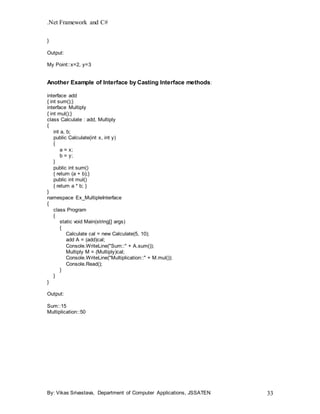 .Net Framework and C#
By: Vikas Srivastava, Department of Computer Applications, JSSATEN 33
}
Output:
My Point::x=2, y=3
Another Example of Interface by Casting Interface methods:
interface add
{ int sum();}
interface Multiply
{ int mul();}
class Calculate : add, Multiply
{
int a, b;
public Calculate(int x, int y)
{
a = x;
b = y;
}
public int sum()
{ return (a + b);}
public int mul()
{ return a * b; }
}
namespace Ex_MultipleInterface
{
class Program
{
static void Main(string[] args)
{
Calculate cal = new Calculate(5, 10);
add A = (add)cal;
Console.WriteLine("Sum::" + A.sum());
Multiply M = (Multiply)cal;
Console.WriteLine("Multiplication::" + M.mul());
Console.Read();
}
}
}
Output:
Sum::15
Multiplication::50
 