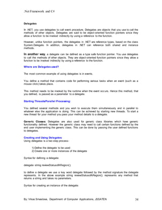 .Net Framework and C#
By: Vikas Srivastava, Department of Computer Applications, JSSATEN 34
Delegates
In .NET, you use delegates to call event procedure. Delegates are objects that you use to call the
methods of other objects. Delegates are said to be object-oriented function pointers since they
allow a function to be invoked indirectly by using a reference to the function.
However, unlike function pointers, the delegates in .NET are reference types, based on the class
System.Delegate. In addition, delegates in .NET can reference both shared and instance
methods.
In another way, a delegate can be defined as a type safe function pointer. You use delegates
to call the methods of other objects. They are object-oriented function pointers since they allow a
function to be invoked indirectly by using a reference to the function.
Where are Delegates used?
The most common example of using delegates is in events.
You define a method that contains code for performing various tasks when an event (such as a
mouse click) takes place.
This method needs to be invoked by the runtime when the event occurs. Hence this method, that
you defined, is passed as a parameter to a delegate.
Starting Threads/Parallel Processing:
You defined several methods and you wish to execute them simultaneously and in parallel to
whatever else the application is doing. This can be achieved by starting new threads. To start a
new thread for your method you pass your method details to a delegate.
Generic Classes: Delegates are also used for generic class libraries which have generic
functionality defined. However the generic class may need to call certain functions defined by the
end user implementing the generic class. This can be done by passing the user defined functions
to delegates.
Creating and Using Delegates:
Using delegates is a two step process-
..........1) Define the delegate to be used
..........2) Create one or more instances of the delegate
Syntax for defining a delegate:
delegate string reviewStatusofARegion();
to define a delegate we use a key word delegate followed by the method signature the delegate
represents. In the above example string reviewStatusofARegion(); represents any method that
returns a string and takes no parameters.
Syntax for creating an instance of the delegate:
 