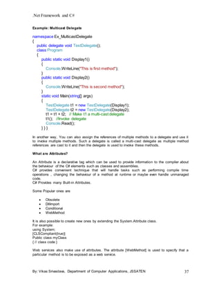 .Net Framework and C#
By: Vikas Srivastava, Department of Computer Applications, JSSATEN 37
Example: Multicast Delegate
namespace Ex_MulticastDelegate
{
public delegate void TestDelegate();
class Program
{
public static void Display1()
{
Console.WriteLine("This is first method");
}
public static void Display2()
{
Console.WriteLine("This is second method");
}
static void Main(string[] args)
{
TestDelegate t1 = new TestDelegate(Display1);
TestDelegate t2 = new TestDelegate(Display2);
t1 = t1 + t2; // Make t1 a multi-cast delegate
t1(); //Invoke delegate
Console.Read();
} } }
In another way, You can also assign the references of multiple methods to a delegate and use it
to invoke multiple methods. Such a delegate is called a multi-cast delegate as multiple method
references are cast to it and then the delegate is used to invoke these methods.
What are Attributes?
An Attribute is a declarative tag which can be used to provide information to the compiler about
the behaviour of the C# elements such as classes and assemblies.
C# provides convenient technique that will handle tasks such as performing compile time
operations , changing the behaviour of a method at runtime or maybe even handle unmanaged
code.
C# Provides many Built-in Attributes.
Some Popular ones are
 Obsolete
 DllImport
 Conditional
 WebMethod
It is also possible to create new ones by extending the System.Attribute class.
For example:
using System;
[CLSCompliant(true)]
Public class myClass
{ // class code }
Web services also make use of attributes. The attribute [WebMethod] is used to specify that a
particular method is to be exposed as a web service.
 