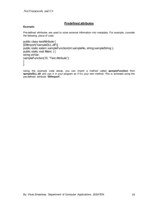 .Net Framework and C#
By: Vikas Srivastava, Department of Computer Applications, JSSATEN 39
Predefined attributes
Example:
Pre-defined attributes are used to store external information into metadata. For example, consider
the following piece of code:
public class testAttribute {
[DllImport("sampleDLL.dll")]
public static extern sampleFunction(int sampleNo, string sampleString );
public static void Main( ) {
string strVar;
sampleFunction(10, “Test Attribute”);
}
}
Using the example code above, you can import a method called sampleFunction from
sampleDLL.dll and use it in your program as if it’s your own method. This is achieved using the
pre-defined attribute “DllImport”.
 