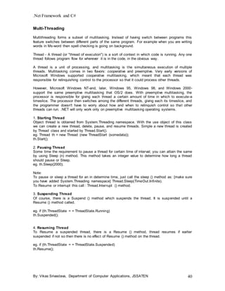 .Net Framework and C#
By: Vikas Srivastava, Department of Computer Applications, JSSATEN 40
Multi-Threading
Multithreading forms a subset of multitasking. Instead of having switch between programs this
feature switches between different parts of the same program. For example when you are writing
words in Ms-word then spell checking is going on background.
Thread - A thread (or "thread of execution") is a sort of context in which code is running. Any one
thread follows program flow for wherever it is in the code, in the obvious way.
A thread is a unit of processing, and multitasking is the simultaneous execution of multiple
threads. Multitasking comes in two flavors: cooperative and preemptive. Very early versions of
Microsoft Windows supported cooperative multitasking, which meant that each thread was
responsible for relinquishing control to the processor so that it could process other threads.
However, Microsoft Windows NT-and, later, Windows 95, Windows 98, and Windows 2000-
support the same preemptive multitasking that OS/2 does. With preemptive multitasking, the
processor is responsible for giving each thread a certain amount of time in which to execute-a
timeslice. The processor then switches among the different threads, giving each its timeslice, and
the programmer doesn't have to worry about how and when to relinquish control so that other
threads can run. .NET will only work only on preemptive multitasking operating systems.
1. Starting Thread
Object thread is obtained from System.Threading namespace. With the use object of this class
we can create a new thread, delete, pause, and resume threads. Simple a new thread is created
by Thread class and started by Thread.Start().
eg. Thread th = new Thread (new ThreadStart (somedata));
th.Start();
2. Pausing Thread
Some time the requirement to pause a thread for certain time of interval; you can attain the same
by using Sleep (n) method. This method takes an integer value to determine how long a thread
should pause or Sleep.
eg. th.Sleep(2000);
Note:
To pause or sleep a thread for an in determine time, just call the sleep () method as: [make sure
you have added System.Threading namespace] Thread.Sleep(TimeOut.Infinite).
To Resume or interrupt this call : Thread.Interrupt () method.
3. Suspending Thread
Of course, there is a Suspend () method which suspends the thread. It is suspended until a
Resume () method called.
eg. if (th.ThreadState = = ThreadState.Running)
th.Suspended();
4. Resuming Thread
To Resume a suspended thread, there is a Resume () method, thread resumes if earlier
suspended if not so then there is no effect of Resume () method on the thread.
eg. if (th.ThreadState = = ThreadState.Suspended)
th.Resume();
 