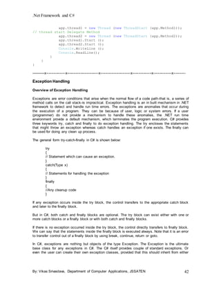 .Net Framework and C#
By: Vikas Srivastava, Department of Computer Applications, JSSATEN 42
app.thread1 = new Thread (new ThreadStart (app.Method1));
// thread start Delegate Method
app.thread2 = new Thread (new ThreadStart (app.Method2));
app.thread1.Start ();
app.thread2.Start ();
Console.WriteLine ();
Console.ReadLine();
}
}
}
-----------x----------------x--------------------------x-------------------------x----------------x---------------x----------
Exception Handling
Overview of Exception Handling
Exceptions are error conditions that arise when the normal flow of a code path-that is, a series of
method calls on the call stack-is impractical. Exception handling is an in built mechanism in .NET
framework to detect and handle run time errors. The exceptions are anomalies that occur during
the execution of a program. They can be because of user, logic or system errors. If a user
(programmer) do not provide a mechanism to handle these anomalies, the .NET run time
environment provide a default mechanism, which terminates the program execution. C# provides
three keywords try, catch and finally to do exception handling. The try encloses the statements
that might throw an exception whereas catch handles an exception if one exists. The finally can
be used for doing any clean up process.
The general form try-catch-finally in C# is shown below:
try
{
// Statement which can cause an exception.
}
catch(Type x)
{
// Statements for handling the exception
}
finally
{
//Any cleanup code
}
If any exception occurs inside the try block, the control transfers to the appropriate catch block
and later to the finally block.
But in C#, both catch and finally blocks are optional. The try block can exist either with one or
more catch blocks or a finally block or with both catch and finally blocks.
If there is no exception occurred inside the try block, the control directly transfers to finally block.
We can say that the statements inside the finally block is executed always. Note that it is an error
to transfer control out of a finally block by using break, continue, return or goto.
In C#, exceptions are nothing but objects of the type Exception. The Exception is the ultimate
base class for any exceptions in C#. The C# itself provides couple of standard exceptions. Or
even the user can create their own exception classes, provided that this should inherit from either
 