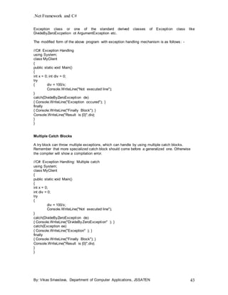 .Net Framework and C#
By: Vikas Srivastava, Department of Computer Applications, JSSATEN 43
Exception class or one of the standard derived classes of Exception class like
DivideByZeroExcpetion ot ArgumentException etc.
The modified form of the above program with exception handling mechanism is as follows: -
//C#: Exception Handling
using System;
class MyClient
{
public static void Main()
{
int x = 0; int div = 0;
try
{ div = 100/x;
Console.WriteLine("Not executed line");
}
catch(DivideByZeroException de)
{ Console.WriteLine("Exception occured"); }
finally
{ Console.WriteLine("Finally Block"); }
Console.WriteLine("Result is {0}",div);
}
}
Multiple Catch Blocks
A try block can throw multiple exceptions, which can handle by using multiple catch blocks.
Remember that more specialized catch block should come before a generalized one. Otherwise
the compiler will show a compilation error.
//C#: Exception Handling: Multiple catch
using System;
class MyClient
{
public static void Main()
{
int x = 0;
int div = 0;
try
{
div = 100/x;
Console.WriteLine("Not executed line");
}
catch(DivideByZeroException de)
{ Console.WriteLine("DivideByZeroException" ); }
catch(Exception ee)
{ Console.WriteLine("Exception" ); }
finally
{ Console.WriteLine("Finally Block"); }
Console.WriteLine("Result is {0}",div);
}
}
 