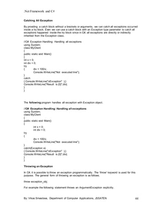 .Net Framework and C#
By: Vikas Srivastava, Department of Computer Applications, JSSATEN 44
Catching All Exception
By providing a catch block without a brackets or arguments, we can catch all exceptions occurred
inside a try block. Even we can use a catch block with an Exception type parameter to catch all
exceptions happened inside the try block since in C#, all exceptions are directly or indirectly
inherited from the Exception class.
//C#: Exception Handling: Handling all exceptions
using System;
class MyClient
{
public static void Main()
{
int x = 0;
int div = 0;
try
{ div = 100/x;
Console.WriteLine("Not executed line");
}
catch
{ Console.WriteLine("oException" );}
Console.WriteLine("Result is {0}",div);
}
}
The following program handles all exception with Exception object.
//C#: Exception Handling: Handling all exceptions
using System;
class MyClient
{
public static void Main()
{
int x = 0;
int div = 0;
try
{
div = 100/x;
Console.WriteLine("Not executed line");
}
catch(Exception e)
{ Console.WriteLine("oException" );}
Console.WriteLine("Result is {0}",div);
}
}
Throwing an Exception
In C#, it is possible to throw an exception programmatically. The 'throw' keyword is used for this
purpose. The general form of throwing an exception is as follows.
throw exception_obj;
For example the following statement throws an ArgumentException explicitly.
 