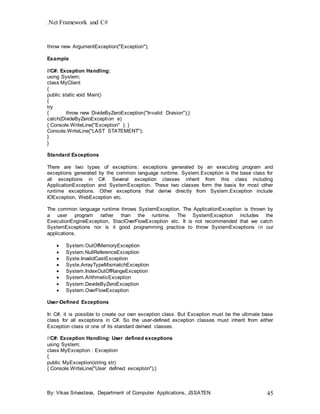 .Net Framework and C#
By: Vikas Srivastava, Department of Computer Applications, JSSATEN 45
throw new ArgumentException("Exception");
Example
//C#: Exception Handling:
using System;
class MyClient
{
public static void Main()
{
try
{ throw new DivideByZeroException("Invalid Division");}
catch(DivideByZeroException e)
{ Console.WriteLine("Exception" ); }
Console.WriteLine("LAST STATEMENT");
}
}
Standard Exceptions
There are two types of exceptions: exceptions generated by an executing program and
exceptions generated by the common language runtime. System.Exception is the base class for
all exceptions in C#. Several exception classes inherit from this class including
ApplicationException and SystemException. These two classes form the basis for most other
runtime exceptions. Other exceptions that derive directly from System.Exception include
IOException, WebException etc.
The common language runtime throws SystemException. The ApplicationException is thrown by
a user program rather than the runtime. The SystemException includes the
ExecutionEngineException, StaclOverFlowException etc. It is not recommended that we catch
SystemExceptions nor is it good programming practice to throw SystemExceptions in our
applications.
 System.OutOfMemoryException
 System.NullReferenceException
 Syste.InvalidCastException
 Syste.ArrayTypeMismatchException
 System.IndexOutOfRangeException
 System.ArithmeticException
 System.DevideByZeroException
 System.OverFlowException
User-Defined Exceptions
In C#, it is possible to create our own exception class. But Exception must be the ultimate base
class for all exceptions in C#. So the user-defined exception classes must inherit from either
Exception class or one of its standard derived classes.
//C#: Exception Handling: User defined exceptions
using System;
class MyException : Exception
{
public MyException(string str)
{ Console.WriteLine("User defined exception");}
 