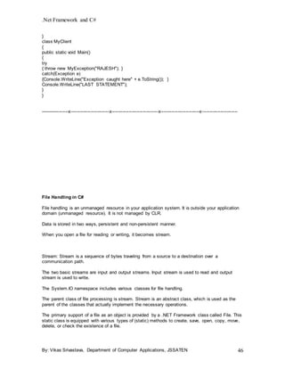 .Net Framework and C#
By: Vikas Srivastava, Department of Computer Applications, JSSATEN 46
}
class MyClient
{
public static void Main()
{
try
{ throw new MyException("RAJESH"); }
catch(Exception e)
{Console.WriteLine("Exception caught here" + e.ToString()); }
Console.WriteLine("LAST STATEMENT");
}
}
------------------x-------------------------x------------------------------x-------------------------x-----------------------
File Handling in C#
File handling is an unmanaged resource in your application system. It is outside your application
domain (unmanaged resource). It is not managed by CLR.
Data is stored in two ways, persistent and non-persistent manner.
When you open a file for reading or writing, it becomes stream.
Stream: Stream is a sequence of bytes traveling from a source to a destination over a
communication path.
The two basic streams are input and output streams. Input stream is used to read and output
stream is used to write.
The System.IO namespace includes various classes for file handling.
The parent class of file processing is stream. Stream is an abstract class, which is used as the
parent of the classes that actually implement the necessary operations.
The primary support of a file as an object is provided by a .NET Framework class called File. This
static class is equipped with various types of (static) methods to create, save, open, copy, move,
delete, or check the existence of a file.
 