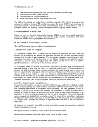 .Net Framework and C#
By: Vikas Srivastava, Department of Computer Applications, JSSATEN 5
 Description of the types in your code, including the definition of each type.
 The signatures of each type’s members,
 The members that your code references.
 Other data that the runtime uses at execution time.
The MSIL and metadata are contained in a portable executable (PE) file that is based on and
extends the published Microsoft PE and Common object file format (COFF) used historically for
executable content. The file format, which accommodates MSIL or native code as well as
metadata, enables the operating system to recognize common language runtime images.
4.3 Compiling MSIL to Native Code
Before you can run Microsoft intermediate language (MSIL), it must be compiled against the
common language runtime to native code for the target machine architecture. The .NET
Framework provides two ways to perform this conversion:
•A .NET Framework just-in-time (JIT) compiler.
•The .NET Framework Ngen.exe (Native Image Generator).
4.4 Compilation by the JIT Compiler
JIT compilation converts MSIL to native code on demand at application run time, when the
contents of an assembly are loaded and executed. Because the common language runtime
supplies a JIT compiler for each supported CPU architecture, developers can build a set of MSIL
assemblies that can be JIT-compiled and run on different computers with different machine
architectures. However, if your managed code calls platform-specific native APIs or a platform-
specific class library, it will run only on that operating system.
JIT compilation takes into account the possibility that some code might never be called during
execution. Instead of using time and memory to convert all the MSIL in a PE file to native code, it
converts the MSIL as needed during execution and stores the resulting native code in memory so
that it is accessible for subsequent calls in the context of that process. The loader creates and
attaches a stub to each method in a type when the type is loaded and initialized. When a method
is called for the first time, the stub passes control to the JIT compiler, which converts the MSIL for
that method into native code and modifies the stub to point directly to the generated native code.
Therefore, subsequent calls to the JIT-compiled method go directly to the native code.
Install-Time Code Generation Using NGen.exe
Because the JIT compiler converts an assembly's MSIL to native code when individual methods
defined in that assembly are called, it affects performance adversely at run time. In most cases,
that diminished performance is acceptable. More importantly, the code generated by the JIT
compiler is bound to the process that triggered the compilation. It cannot be shared across
multiple processes. To allow the generated code to be shared across multiple invocations of an
application or across multiple processes that share a set of assemblies, the common language
runtime supports an ahead-of-time compilation mode. This ahead-of-time compilation mode uses
the Ngen.exe (Native Image Generator) to convert MSIL assemblies to native code much like the
JIT compiler does. However, the operation of Ngen.exe differs from that of the JIT compiler in
three ways:
•It performs the conversion from MSIL to native code before running the application instead of
while the application is running.
•It compiles an entire assembly at a time, instead of one method at a time.
•It persists the generated code in the Native Image Cache as a file on disk.
 
