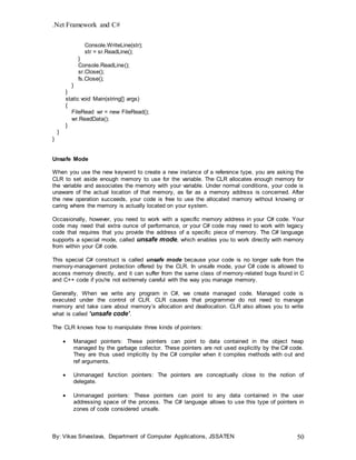 .Net Framework and C#
By: Vikas Srivastava, Department of Computer Applications, JSSATEN 50
Console.WriteLine(str);
str = sr.ReadLine();
}
Console.ReadLine();
sr.Close();
fs.Close();
}
}
static void Main(string[] args)
{
FileRead wr = new FileRead();
wr.ReadData();
}
}
}
Unsafe Mode
When you use the new keyword to create a new instance of a reference type, you are asking the
CLR to set aside enough memory to use for the variable. The CLR allocates enough memory for
the variable and associates the memory with your variable. Under normal conditions, your code is
unaware of the actual location of that memory, as far as a memory address is concerned. After
the new operation succeeds, your code is free to use the allocated memory without knowing or
caring where the memory is actually located on your system.
Occasionally, however, you need to work with a specific memory address in your C# code. Your
code may need that extra ounce of performance, or your C# code may need to work with legacy
code that requires that you provide the address of a specific piece of memory. The C# language
supports a special mode, called unsafe mode, which enables you to work directly with memory
from within your C# code.
This special C# construct is called unsafe mode because your code is no longer safe from the
memory-management protection offered by the CLR. In unsafe mode, your C# code is allowed to
access memory directly, and it can suffer from the same class of memory-related bugs found in C
and C++ code if you're not extremely careful with the way you manage memory.
Generally, When we write any program in C#, we create managed code. Managed code is
executed under the control of CLR. CLR causes that programmer do not need to manage
memory and take care about memory’s allocation and deallocation. CLR also allows you to write
what is called ‘unsafe code’.
The CLR knows how to manipulate three kinds of pointers:
 Managed pointers: These pointers can point to data contained in the object heap
managed by the garbage collector. These pointers are not used explicitly by the C# code.
They are thus used implicitly by the C# compiler when it compiles methods with out and
ref arguments.
 Unmanaged function pointers: The pointers are conceptually close to the notion of
delegate.
 Unmanaged pointers: These pointers can point to any data contained in the user
addressing space of the process. The C# language allows to use this type of pointers in
zones of code considered unsafe.
 