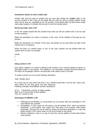 .Net Framework and C#
By: Vikas Srivastava, Department of Computer Applications, JSSATEN 51
Compilation options to allow unsafe code
Unsafe code must be used on purpose and you must also provide the /unsafe option to the
csc.exe compiler to tell it that you are aware that the code you wish to compile contains zones
which will be seen as unverifiable by the JIT compiler. Visual Studio offers the Build Allow unsafe
code project property to indicate that you wish to use this compiler option.
Declaring unsafe code in C#
In C#, the unsafe keyword lets the compiler know when you will use unsafe code. It can be used
in three situations:
Before the declaration of a class or structure. In this case, all the methods of the type can use
pointers.
Before the declaration of a method. In this case, the pointers can be used within the body of this
method and in its signature.
Within the body of a method (static or not). In this case, pointers are only allowed within the
marked block of code. For example:
unsafe
{
...
}
Using pointers in C#
Each object, whether it is a value or reference type instance, has a memory address at which it is
physically located in the process. This address is not necessarily constant during the lifetime of
the object as the garbage collector can physically move objects store in the heap.
To create a pointer you can use the following declaration:
Type* variable_name;
As a type may be used each type that is not a reference-type field. It can be only: sbyte, byte,
short, ushort, int, uint, long, ulong, char, float, double etc.
Following examples show different pointers declarations:
int* pi; // declaration a pointer to integer variable
float* pf, pq // two pointers to float variables
char* pz // pointer to char
Advantages of UNSAFE in C#
 Performance and flexibility, by using pointer you can access data and manipulate it in the
most efficient way possible.
 Compatibility, in most cases we still need to use old windows API’s, which use pointers
extensively, or third parties may supply DLLs that some of its functions need pointer
parameters. Although this can be done by writing the DLLImport declaration in a way that
avoids pointers, but in some cases it’s just much simpler to use pointer.
 Memory Addresses, there is no way to know the memory address of some data without
using pointers.
 