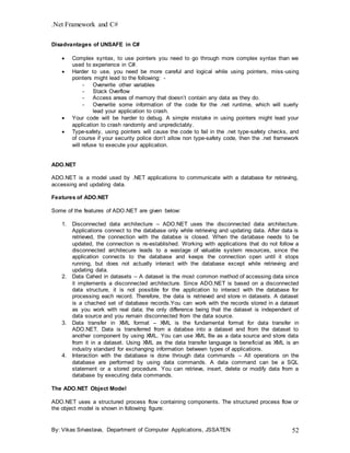 .Net Framework and C#
By: Vikas Srivastava, Department of Computer Applications, JSSATEN 52
Disadvantages of UNSAFE in C#
 Complex syntax, to use pointers you need to go through more complex syntax than we
used to experience in C#.
 Harder to use, you need be more careful and logical while using pointers, miss-using
pointers might lead to the following: -
- Overwrite other variables
- Stack Overflow
- Access areas of memory that doesn’t contain any data as they do.
- Overwrite some information of the code for the .net runtime, which will suerly
lead your application to crash.
 Your code will be harder to debug. A simple mistake in using pointers might lead your
application to crash randomly and unpredictably.
 Type-safety, using pointers will cause the code to fail in the .net type-safety checks, and
of course if your security police don’t allow non type-safety code, then the .net framework
will refuse to execute your application.
ADO.NET
ADO.NET is a model used by .NET applications to communicate with a database for retrieving,
accessing and updating data.
Features of ADO.NET
Some of the features of ADO.NET are given below:
1. Disconnected data architecture – ADO.NET uses the disconnected data architecture.
Applications connect to the database only while retrieving and updating data. After data is
retrieved, the connection with the databse is closed. When the database needs to be
updated, the connection is re-established. Working with applications that do not follow a
disconnected architecure leads to a wastage of valuable system resources, since the
application connects to the database and keeps the connection open until it stops
running, but does not actually interact with the database except while retrieving and
updating data.
2. Data Cahed in datasets – A dataset is the most common method of accessing data since
it implements a disconnected architecture. Since ADO.NET is based on a disconnected
data structure, it is not possible for the application to interact with the database for
processing each record. Therefore, the data is retrieved and store in datasets. A dataset
is a chached set of database records.You can work with the records stored in a dataset
as you work with real data; the only difference being that the dataset is independent of
data source and you remain disconnected from the data source.
3. Data transfer in XML format – XML is the fundamental format for data transfer in
ADO.NET. Data is transferred from a databse into a dataset and from the dataset to
another component by using XML. You can use XML file as a data source and store data
from it in a dataset. Using XML as the data transfer language is beneficial as XML is an
industry standard for exchanging information between types of applications.
4. Interaction with the database is done through data commands – All operations on the
database are performed by using data commands. A data command can be a SQL
statement or a stored procedure. You can retrieve, insert, delete or modify data from a
database by executing data commands.
The ADO.NET Object Model
ADO.NET uses a structured process flow containing components. The structured process flow or
the object model is shown in following figure:
 