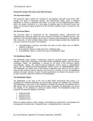 .Net Framework and C#
By: Vikas Srivastava, Department of Computer Applications, JSSATEN 54
Component classes that make up the Data Providers
The Connection Object
The Connection object creates the connection to the database. Microsoft Visual Studio .NET
provides two types of Connection classes: the SqlConnection object, which is designed
specifically to connect to Microsoft SQL Server 7.0 or later, and the OleDbConnection object,
which can provide connections to a wide range of database types like Microsoft Access and
Oracle. The Connection object contains all of the information required to open a connection to the
database.
The Command Object
The Command object is represented by two corresponding classes: SqlCommand and
OleDbCommand. Command objects are used to execute commands to a database across a data
connection. The Command objects can be used to execute stored procedures on the database,
SQL commands, or return complete tables directly. Command objects provide three methods that
are used to execute commands on the database:
 ExecuteNonQuery: Executes commands that have no return values such as INSERT,
UPDATE or DELETE
 ExecuteScalar: Returns a single value from a database query
 ExecuteReader: Returns a result set by way of a DataReader object
The DataReader Object
The DataReader object provides a forward-only, read-only, connected stream recordset from a
database. Unlike other components of the Data Provider, DataReader objects cannot be directly
instantiated. Rather, the DataReader is returned as the result of the Command object's
ExecuteReader method. The SqlCommand.ExecuteReader method returns a SqlDataReader
object, and the OleDbCommand.ExecuteReader method returns an OleDbDataReader object.
The DataReader can provide rows of data directly to application logic when you do not need to
keep the data cached in memory. Because only one row is in memory at a time, the DataReader
provides the lowest overhead in terms of system performance but requires the exclusive use of
an open Connection object for the lifetime of the DataReader.
The DataAdapter Object
The DataAdapter is the class at the core of ADO .NET's disconnected data access. It is
essentially the middleman facilitating all communication between the database and a DataSet.
The DataAdapter is used either to fill a DataTable or DataSet with data from the database with it's
Fill method. After the memory-resident data has been manipulated, the DataAdapter can commit
the changes to the database by calling the Update method. The DataAdapter provides four
properties that represent database commands:
 SelectCommand
 InsertCommand
 DeleteCommand
 UpdateCommand
When the Update method is called, changes in the DataSet are copied back to the database and
the appropriate InsertCommand, DeleteCommand, or UpdateCommand is executed.
 