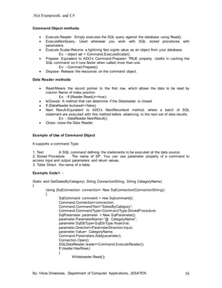 .Net Framework and C#
By: Vikas Srivastava, Department of Computer Applications, JSSATEN 56
Command Object methods:
 Execute Reader- Simply executes the SQL query against the database using Read().
 ExecuteNonQuery- Used whenever you work with SQL stored procedures with
parameters.
 Execute Scalar-Returns a lightining fast signle value as an object from your database.
Ex: - object val = Command.ExecuteScalar();
 Prepare- Equivalent to ADO’s Command.Prepare= TRUE property. Useful in caching the
SQL command so it runs faster when called more than one.
Ex: - Commad.Prepare();
 Dispose- Release the resources on the command object.
Data Reader methods:
 Read-Means the record pointer to the first row, which allows the data to be read by
column Name of index position
Ex: - If (Reader.Read()==true);
 IsClosed- A method that can determine if the Datareader is closed
 If (DataReader.Isclosed==false);
 Next Result-Equivalent to ADO’s NextRecordset method, where a batch of SQL
statement are executed with this method before advancing to the next set of data results.
Ex: - DataReader.NextResult();
 Close- close the Data Reader.
Example of Use of Command Object
It supports a command Type:
1. Text A SQL command defining the statements to be executed at the data source.
2. Stored Procedure The name of SP. You can use parameter property of a command to
access input and output parameters and return values.
3. Table Direct the name of a table.
Example Code1: -
Static void GetSalesByCategory( String ConnectionString, String CategoryName)
{
Using (SqlConnection connection= New SqlConnection(ConnectionString))
{
SqlCommand command = new Sqlcommand();
Command.Connection=connection;
Command.CommandText=”SalesByCategory”;
Command.CommandType=CommandType.StoredProcedure;
SqlParameter parameter = New SqlParameter();
parameter.ParameterName=”@ CategoryName”;
parameter.SqlDbType=SqlDbType.Nvarchar;
parameter.Direction=ParameterDirection.Input;
parameter.Value= CategoryName;
Command.Parameters.Add(parameter);
Connection.Open();
SQLDataReader.reader=Command.ExecuteReader();
If (reader.HasRows)
{
While(reader.Read())
 