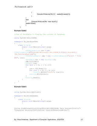 .Net Framework and C#
By: Vikas Srivastava, Department of Computer Applications, JSSATEN 57
{
Console.WriteLine(“{0}:{1}”, reader[0],reader[1]);
}
}
else
{ Console.WriteLine(“No rows found”);}
reader.Close();
}
}
Example Code2:
//Use of DataTable to Display the content of Database
using System.Data.OleDb;
namespace Ex_DatabaseDemo
{
class Program {
static void Main(string[] args)
{
OleDbConnection con = new
OleDbConnection(@"Provider=Microsoft.Jet.OLEDB.4.0;Data Source=D:
Ex_TestDataBase.mdb");
OleDbDataAdapter adp = new OleDbDataAdapter("Select * from
EMP", con);
DataTable tbl = new DataTable();
adp.Fill(tbl);
DataRow row;
for (int i = 0; i < 5; i++)
{
row = tbl.Rows[i];
for (int j = 0; j < 5; j++)
Console.Write("{0,15}", row[j]);
Console.WriteLine();
}
Console.Read();
}
}
}
Example Code3:
using System.Data.SQLClient;
namespace Ex_DatabaseDemo
{
class Program {
static void Main(string[] args)
{
String OleDbConnectionString=Provider=SQLOLEDB; Data Source=(local);”+
“Inegrated Security=SSPI;Initial Catalog=AdventureWorks;”;
 