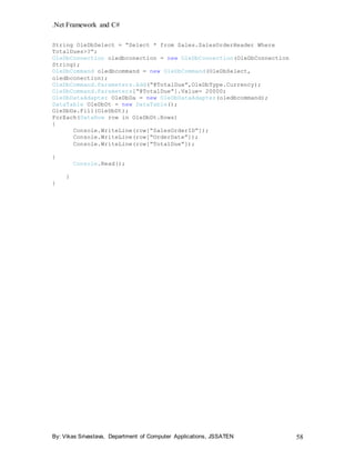 .Net Framework and C#
By: Vikas Srivastava, Department of Computer Applications, JSSATEN 58
String OleDbSelect = “Select * from Sales.SalesOrderHeader Where
TotalDues>?”;
OleDbConnection oledbconection = new OleDbConnection(OleDbConnection
String);
OleDbCommand oledbcommand = new OleDbCommand(OleDbSelect,
oledbconection);
OleDbCommand.Parameters.Add(“@TotalDue”,OleDbType.Currency);
OleDbCommand.Parameters[“@TotalDue”].Value= 20000;
OleDbDataAdapter OleDbDa = new OleDbDataAdapter(oledbcommand);
DataTable OleDbDt = new DataTable();
OleDbDa.Fill(OleDbDt);
ForEach(DataRow row in OleDbDt.Rows)
{
Console.WriteLine(row[“SalesOrderID”]);
Console.WriteLine(row[“OrderDate”]);
Console.WriteLine(row[“TotalDue”]);
}
Console.Read();
}
}
 