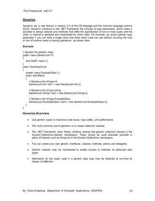 .Net Framework and C#
By: Vikas Srivastava, Department of Computer Applications, JSSATEN 59
Generics
Generics are a new feature in version 2.0 of the C# language and the common language runtime
(CLR). Generics introduce to the .NET Framework the concept of type parameters, which make it
possible to design classes and methods that defer the specification of one or more types until the
class or method is declared and instantiated by client code. For example, by using a generic type
parameter T you can write a single class that other client code can use without incurring the cost
or risk of runtime casts or boxing operations, as shown here:
Example:
// Declare the generic class
public class GenericList<T>
{
void Add(T input) { }
}
class TestGenericList
{
private class ExampleClass { }
static void Main()
{
// Declare a list of type int
GenericList<int> list1 = new GenericList<int>();
// Declare a list of type string
GenericList<string> list2 = new GenericList<string>();
// Declare a list of type ExampleClass
GenericList<ExampleClass> list3 = new GenericList<ExampleClass>();
}
}
Generics Overview
 Use generic types to maximize code reuse, type safety, and performance.
 The most common use of generics is to create collection classes.
 The .NET Framework class library contains several new generic collection classes in the
System.Collections.Generic namespace. These should be used whenever possible in
place of classes such as ArrayList in the System.Collections namespace.
 You can create your own generic interfaces, classes, methods, events and delegates.
 Generic classes may be constrained to enable access to methods on particular data
types.
 Information on the types used in a generic data type may be obtained at run-time by
means of reflection.
 
