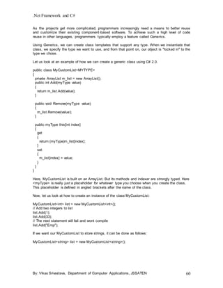 .Net Framework and C#
By: Vikas Srivastava, Department of Computer Applications, JSSATEN 60
As the projects get more complicated, programmers increasingly need a means to better reuse
and customize their existing component-based software. To achieve such a high level of code
reuse in other languages, programmers typically employ a feature called Generics.
Using Generics, we can create class templates that support any type. When we instantiate that
class, we specify the type we want to use, and from that point on, our object is "locked in" to the
type we chose.
Let us look at an example of how we can create a generic class using C# 2.0.
public class MyCustomList<MYTYPE>
{
private ArrayList m_list = new ArrayList();
public int Add(myType value)
{
return m_list.Add(value);
}
public void Remove(myType value)
{
m_list.Remove(value);
}
public myType this[int index]
{
get
{
return (myType)m_list[index];
}
set
{
m_list[index] = value;
}
}
}
Here, MyCustomList is built on an ArrayList. But its methods and indexer are strongly typed. Here
<myType> is really just a placeholder for whatever type you choose when you create the class.
This placeholder is defined in angled brackets after the name of the class.
Now, let us look at how to create an instance of the class MyCustomList:
MyCustomList<int> list = new MyCustomList<int>();
// Add two integers to list
list.Add(1);
list.Add(33);
// The next statement will fail and wont compile
list.Add("Emp");
If we want our MyCustomList to store strings, it can be done as follows:
MyCustomList<string> list = new MyCustomList<string>();
 
