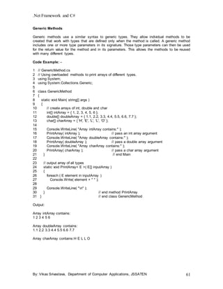.Net Framework and C#
By: Vikas Srivastava, Department of Computer Applications, JSSATEN 61
Generic Methods
Generic methods use a similar syntax to generic types. They allow individual methods to be
created that work with types that are defined only when the method is called. A generic method
includes one or more type parameters in its signature. Those type parameters can then be used
for the return value for the method and in its parameters. This allows the methods to be reused
with many different types.
Code Example: -
1 // GenericMethod.cs
2 // Using overloaded methods to print arrays of different types.
3 using System;
4 using System.Collections.Generic;
5
6 class GenericMethod
7 {
8 static void Main( string[] args )
9 {
10 // create arrays of int, double and char
11 int[] intArray = { 1, 2, 3, 4, 5, 6 };
12 double[] doubleArray = { 1.1, 2.2, 3.3, 4.4, 5.5, 6.6, 7.7 };
13 char[] charArray = { 'H', 'E', 'L', 'L', 'O' };
14
15 Console.WriteLine( "Array intArray contains:" );
16 PrintArray( intArray ); // pass an int array argument
17 Console.WriteLine( "Array doubleArray contains:" );
18 PrintArray( doubleArray ); // pass a double array argument
19 Console.WriteLine( "Array charArray contains:" );
20 PrintArray( charArray ); // pass a char array argument
21 } // end Main
22
23 // output array of all types
24 static void PrintArray< E >( E[] inputArray )
25 {
26 foreach ( E element in inputArray )
27 Console.Write( element + " " );
28
29 Console.WriteLine( "n" );
30 } // end method PrintArray
31 } // end class GenericMethod
Output:
Array intArray contains:
1 2 3 4 5 6
Array doubleArray contains:
1.1 2.2 3.3 4.4 5.5 6.6 7.7
Array charArray contains:H E L L O
 