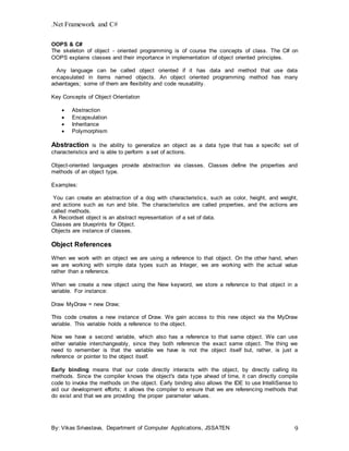 .Net Framework and C#
By: Vikas Srivastava, Department of Computer Applications, JSSATEN 9
OOPS & C#
The skeleton of object - oriented programming is of course the concepts of class. The C# on
OOPS explains classes and their importance in implementation of object oriented principles.
Any language can be called object oriented if it has data and method that use data
encapsulated in items named objects. An object oriented programming method has many
advantages; some of them are flexibility and code reusability.
Key Concepts of Object Orientation
 Abstraction
 Encapsulation
 Inheritance
 Polymorphism
Abstraction is the ability to generalize an object as a data type that has a specific set of
characteristics and is able to perform a set of actions.
Object-oriented languages provide abstraction via classes. Classes define the properties and
methods of an object type.
Examples:
You can create an abstraction of a dog with characteristics, such as color, height, and weight,
and actions such as run and bite. The characteristics are called properties, and the actions are
called methods.
A Recordset object is an abstract representation of a set of data.
Classes are blueprints for Object.
Objects are instance of classes.
Object References
When we work with an object we are using a reference to that object. On the other hand, when
we are working with simple data types such as Integer, we are working with the actual value
rather than a reference.
When we create a new object using the New keyword, we store a reference to that object in a
variable. For instance:
Draw MyDraw = new Draw;
This code creates a new instance of Draw. We gain access to this new object via the MyDraw
variable. This variable holds a reference to the object.
Now we have a second variable, which also has a reference to that same object. We can use
either variable interchangeably, since they both reference the exact same object. The thing we
need to remember is that the variable we have is not the object itself but, rather, is just a
reference or pointer to the object itself.
Early binding means that our code directly interacts with the object, by directly calling its
methods. Since the compiler knows the object's data type ahead of time, it can directly compile
code to invoke the methods on the object. Early binding also allows the IDE to use IntelliSense to
aid our development efforts; it allows the compiler to ensure that we are referencing methods that
do exist and that we are providing the proper parameter values.
 