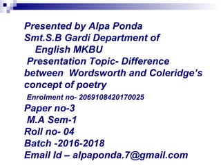 Presented by Alpa Ponda
Smt.S.B Gardi Department of
English MKBU
Presentation Topic- Difference
between Wordsworth and Coleridge’s
concept of poetry
Enrolment no- 2069108420170025
Paper no-3
M.A Sem-1
Roll no- 04
Batch -2016-2018
Email Id – alpaponda.7@gmail.com
 