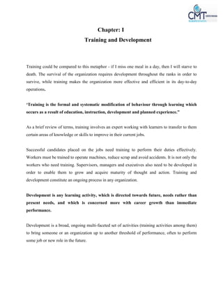 Chapter: I
Training and Development
Training could be compared to this metaphor - if I miss one meal in a day, then I will starve to
death. The survival of the organization requires development throughout the ranks in order to
survive, while training makes the organization more effective and efficient in its day-to-day
operations.
‘Training is the formal and systematic modification of behaviour through learning which
occurs as a result of education, instruction, development and planned experience.”
As a brief review of terms, training involves an expert working with learners to transfer to them
certain areas of knowledge or skills to improve in their current jobs.
Successful candidates placed on the jobs need training to perform their duties effectively.
Workers must be trained to operate machines, reduce scrap and avoid accidents. It is not only the
workers who need training. Supervisors, managers and executives also need to be developed in
order to enable them to grow and acquire maturity of thought and action. Training and
development constitute an ongoing process in any organization.
Development is any learning activity, which is directed towards future, needs rather than
present needs, and which is concerned more with career growth than immediate
performance.
Development is a broad, ongoing multi-faceted set of activities (training activities among them)
to bring someone or an organization up to another threshold of performance, often to perform
some job or new role in the future.
 