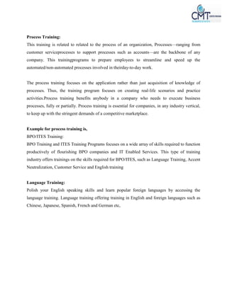 Process Training:
This training is related to related to the process of an organization, Processes—ranging from
customer serviceprocesses to support processes such as accounts—are the backbone of any
company. This trainingprograms to prepare employees to streamline and speed up the
automated/non-automated processes involved in theirday-to-day work.
The process training focuses on the application rather than just acquisition of knowledge of
processes. Thus, the training program focuses on creating real-life scenarios and practice
activities.Process training benefits anybody in a company who needs to execute business
processes, fully or partially. Process training is essential for companies, in any industry vertical,
to keep up with the stringent demands of a competitive marketplace.
Example for process training is,
BPO/ITES Training:
BPO Training and ITES Training Programs focuses on a wide array of skills required to function
productively of flourishing BPO companies and IT Enabled Services. This type of training
industry offers trainings on the skills required for BPO/ITES, such as Language Training, Accent
Neutralization, Customer Service and English training
Language Training:
Polish your English speaking skills and learn popular foreign languages by accessing the
language training. Language training offering training in English and foreign languages such as
Chinese, Japanese, Spanish, French and German etc,
 