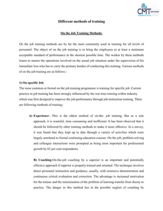 Different methods of training
On the Job Training Methods:
On the job training methods are by far the most commonly used in training for all levels of
personnel. The object of on the job training is to bring the employees to at least a minimum
acceptable standard of performance in the shortest possible lime. The worker by these methods
learns to master the operations involved on the actual job situation under the supervision of his
immediate loss who has to carry the primary burden of conducting this training. Various methods
of on the job training are as follows:-
1) On specific Job
The most common or formal on the job training programme is training for specific job. Current
practice in job training has been strongly influenced by the war time training within industry
which was first designed to improve the job performance through job instruction training. There
are following methods of training:
A) Experience—This is the oldest method of on-the- job training. But as a sole
approach, it is wasteful, time consuming and inefficient. It has been observed that it
should be followed by other training methods to make it more effective. In a survey,
it was found that they kept up to date through a variety of activities which were
largely unrelated to formal continuing education courses. On the job, problem-solving
and colleague interactions were prompted as being most important for professional
growth by 62 per cent respondents.
B) Coaching-On-the-job coaching by a superior is an important and potentially
effective approach if superior is properly trained and oriented. The technique involves
direct personnel instruction and guidance, usually, with extensive demonstration and
continuous critical evaluation and correction. The advantage is increased motivation
for the trainee and the minimisation of the problem of learning transfer from theory to
practice. The danger in this method lies in the possible neglect of coaching by
 