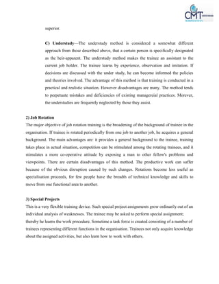 superior.
C) Understudy—The understudy method is considered a somewhat different
approach from those described above, that a certain person is specifically designated
as the heir-apparent. The understudy method makes the trainee an assistant to the
current job holder. The trainee learns by experience, observation and imitation. If
decisions are discussed with the under study, he can become informed the policies
and theories involved. The advantage of this method is that training is conducted in a
practical and realistic situation. However disadvantages are many. The method tends
to perpetuate mistakes and deficiencies of existing managereial practices. Morever,
the understudies are frequently neglected by those they assist.
2) Job Rotation
The major objective of job rotation training is the broadening of the background of trainee in the
organisation. If trainee is rotated periodically from one job to another job, he acquires a general
background. The main advantages are: it provides a general background to the trainee, training
takes place in actual situation, competition can be stimulated among the rotating trainees, and it
stimulates a more co-operative attitude by exposing a man to other fellow's problems and
viewpoints. There are certain disadvantages of this method. The productive work can suffer
because of the obvious disruption caused by such changes. Rotations become less useful as
specialisation proceeds, for few people have the breadth of technical knowledge and skills to
move from one functional area to another.
3) Special Projects
This is a very flexible training device. Such special project assignments grow ordinarily out of an
individual analysis of weaknesses. The trainee may be asked to perform special assignment;
thereby he learns the work procedure. Sometime a task force is created consisting of a number of
trainees representing different functions in the organisation. Trainees not only acquire knowledge
about the assigned activities, but also learn how to work with others.
 