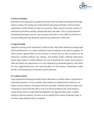 4) Selective Reading
Individuals in the organisation can gather and advance their knowledge and background through
selective reading. The reading may include professional journals and books. Various business
organisations maintain libraries for their own executives. Many executives become members of
professional associations and they exchange their ideas with others. This is a good method for
assimilating knowledge; however, some executives claim that it is very difficult to find time to
do much reading other than absolutely required in the performance of their jobs.
5) Apprenticeship
Apprentice training can be traced back to medieval times when those intended on learning trade
skill bound themselves to a master craftsman to learn by doing the work under his guidance. In
earlier periods, apprenticeship was not restricted to artisans, but was used in training for the
professions, including medicine, law, dentistry, and teaching. Today's industrial organisations
require large number of skilled craftsmen who can be trained by this system. Such training is
either provided by the organisations or it is also imparted by governmental agencies. Most States
now have apprenticeship laws with supervised plans for such training. Arrangements usually
provide a mixed programme of classroom and job experience.
.
6) Vestibule Schools
Large organisations frequently provided what are described as vestibule schools, a preliminary to
actual shop experience. As far as possible, shop conditions are duplicated, but instructive, not
output, are major objective, with special instructors provided. Vestibule schools are widely used
in training for clerical and office jobs as well as for factory production jobs. Such training is
usually shorter and less complex than that adaptable to the apprenticeship system. Vestibule
training is relatively expensive, but these costs are justified if the volume of training is large, or
if uniform, high-standard results are important.
 