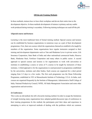 Off-the-job Training Methods :
In these methods, trainees have to leave their workplace and devote their entire time to the
development objective. In these methods development of trainees is primary and any usable
work produced during training is secondary. Following training techniques are used off-the-job:
1)Special course and lectures
Lecturing is the most traditional form of formal training method. Special courses and lectures
can be established by business organisations in numerous ways as a part of their development
programmes. First, there are courses which the organisations themselves establish to be taught by
members of the organisation. Some organisations have regular instructors assigned to their
training and development departments such as Tata and Hindustan Lever in private sector, Life
Insurance Corporation, State Bank of India and other nationalised commercial banks, Reserve
Bank, Hindustan Steel, Fertilizer Corporation and many others in public sector. A second
approach to special courses and lectures is for organisations to work with universities or
institutes in establishing a course or series of % courses to be taught by instructors of these
institutes. A third approach is for the organisations to send personnel to programmes established
by the universities, institutes and other bodies, Such courses are organised for a short period
ranging from 2-3 days to a few weeks. The first such programme was the Sloan Fellowship
Programme, established in 1931 at Massachusetts Institute of Technology, U.S.A. In India, such
courses are organised frequently by the Institute of Management, Administrative Staff College of
India, National Productivity Council, NITIE, All India Management Association and some other
organisations and universities.
2) Conferences
This is also an old method, but still a favourite training method. In order to escape the limitations
of straight lecturing many organisations have adopted guided-discussion type of conferences in
their training programmes In this method, the participants pool their ideas and experience in
attempting to arrive at improved methods of dealing with the problems which are common
 