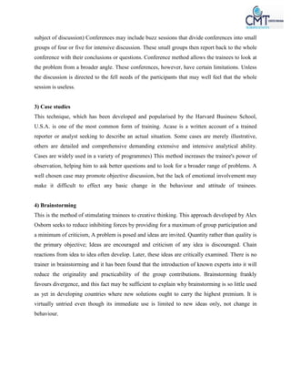 subject of discussion) Conferences may include buzz sessions that divide conferences into small
groups of four or five for intensive discussion. These small groups then report back to the whole
conference with their conclusions or questions. Conference method allows the trainees to look at
the problem from a broader angle. These conferences, however, have certain limitations. Unless
the discussion is directed to the fell needs of the participants that may well feel that the whole
session is useless.
3) Case studies
This technique, which has been developed and popularised by the Harvard Business School,
U.S.A. is one of the most common form of training. Acase is a written account of a trained
reporter or analyst seeking to describe an actual situation. Some cases are merely illustrative,
others are detailed and comprehensive demanding extensive and intensive analytical ability.
Cases are widely used in a variety of programmes) This method increases the trainee's power of
observation, helping him to ask better questions and to look for a broader range of problems. A
well chosen case may promote objective discussion, but the lack of emotional involvement may
make it difficult to effect any basic change in the behaviour and attitude of trainees.
4) Brainstorming
This is the method of stimulating trainees to creative thinking. This approach developed by Alex
Osborn seeks to reduce inhibiting forces by providing for a maximum of group participation and
a minimum of criticism, A problem is posed and ideas are invited. Quantity rather than quality is
the primary objective; Ideas are encouraged and criticism of any idea is discouraged. Chain
reactions from idea to idea often develop. Later, these ideas are critically examined. There is no
trainer in brainstorming and it has been found that the introduction of known experts into it will
reduce the originality and practicability of the group contributions. Brainstorming frankly
favours divergence, and this fact may be sufficient to explain why brainstorming is so little used
as yet in developing countries where new solutions ought to carry the highest premium. It is
virtually untried even though its immediate use is limited to new ideas only, not change in
behaviour.
 