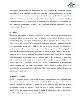 most effective interaction possible. Role-playing has many advantages. By this method, a trainee
can broaden his experience by trying different approaches, while in actual situation; he often has
only one chance. In evaluation of role-playing in sue firms, it was found that such sessions
resulted in an increase in sensitivity and improved quality of actions of a work sample involving
a human relations difficulty. Role-playing also has weaknesses which partly offset its values. It is
time consuming and expensive. It requires experienced trainers because it can easily turn sour
without effective direction.
(ii) Gaming
Gaming has been devised to simulate the problems of running a company or even a particular
department. It has been used for a variety of training objectives, from investment strategy,
collective bargaining techniques, to the morale of clerical personnel. It has been used at all
levels, from the lop executives to the production supervisors. Gaming is a laboratory method in
which role-playing exists but its difference is that it focuses attention on administrative
problems, while role-playing tends to emphasise mostly feeling and tone between people in
interaction. Gaming involves several teams, each of which is given a firm to operate for a
number of periods. Usually the period is a short one, one year or so. In each period, each team
makes decisions on various matters such as fixation of price, level of production, inventory level,
and so forth'. Since each team is competing with others, each firm's decisions will affect the
results of all others. All the firm's decisions are fed into a computer which is programmed to
behave somewhat like a real market. The computer provides the results, and the winner is the
team which has accumulated largest profit. In the light of such results, strengths and weaknesses
of decisions are analysed.
B. Sensitivity Training:
Sensitivity training is the most controversial laboratory training method. Many of its advocates
have an almost religious zeal in their enhancement with the training group experience. As a
result of criticism and experience, a somewhat revised approach, often described as 'team
development' training, has appeared. It was first used by National Training Laboratories at
Bethel, U.S.A. The training groups themselves called 'T Group'. Since then its use has been
extended to other organisations,universites, and institutes.
 