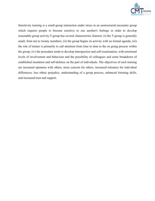 Sensitivity training is a small-group interaction under stress in an unstructured encounter group
which requires people to become sensitive to one another's feelings in order to develop
reasonable group activity.T-group has several characteristic features: (i) the T-group is generally
small, from ten to twenty members; (ii) the group begins its activity with no formal agenda; (iii)
the role of trainer is primarily to call attention from time to time to the on going process within
the group; (iv) the procedure tends to develop interspection and self-examination, with emotional
levels of involvement and behaviour and the possibility of colleagues and some breakdown of
established insulation and self-defence on the part of individuals. The objectives of such training
are increased openness with others, more concern for others, increased tolerance for individual
differences, less ethnic prejudice, understanding of a group process, enhanced listening skills,
and increased trust and support.
 